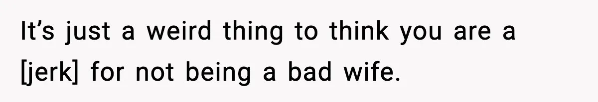 It’s just a weird thing to think you are a [jerk] for not being a bad wife.