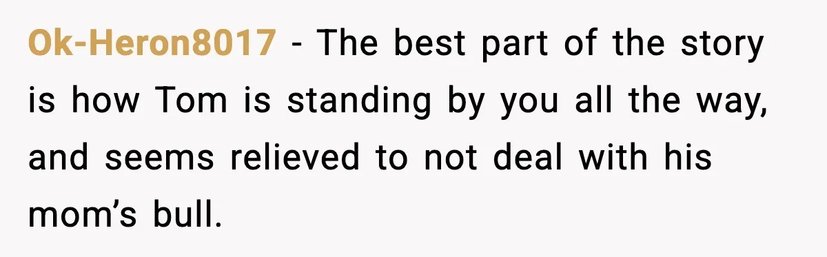 Ok-Heron8017 - The best part of the story is how Tom is standing by you all the way, and seems relieved to not deal with his mom’s bull.