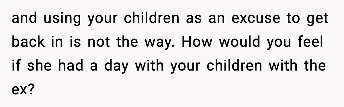 and using your children as an excuse to get back in is not the way. How would you feel if she had a day with your children with the ex?