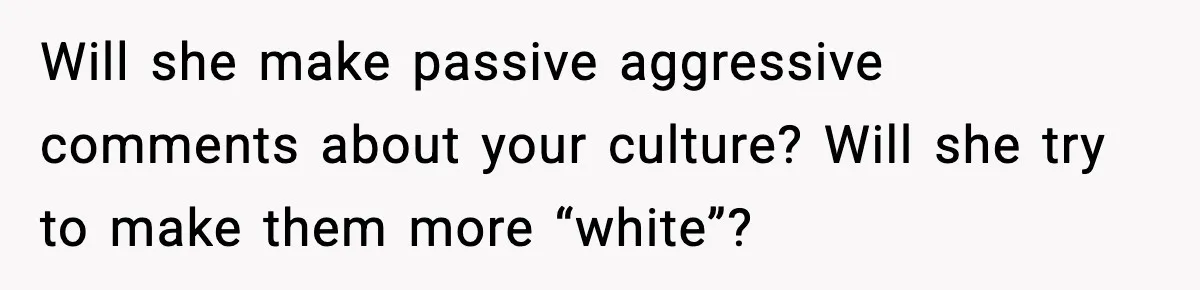Will she make passive aggressive comments about your culture? Will she try to make them more “white”?