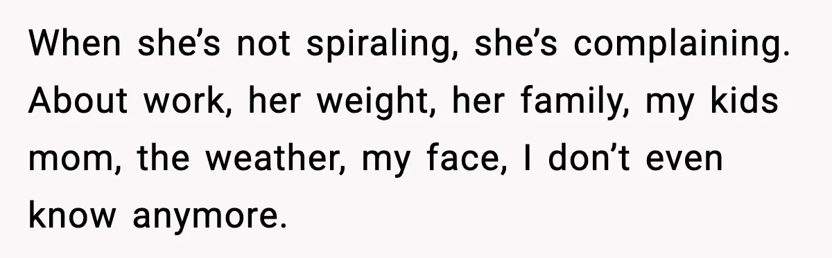 When she’s not spiraling, she’s complaining. About work, her weight, her family, my kids mom, the weather, my face, I don’t even know anymore.