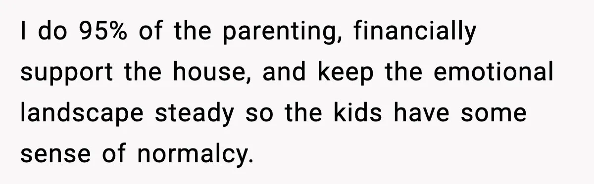 I do 95% of the parenting, financially support the house, and keep the emotional landscape steady so the kids have some sense of normalcy.