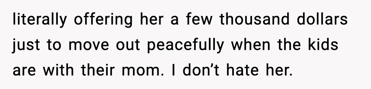 literally offering her a few thousand dollars just to move out peacefully when the kids are with their mom. I don’t hate her.