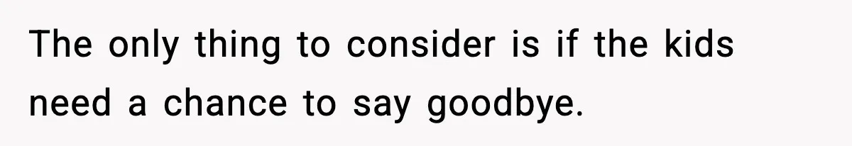 The only thing to consider is if the kids need a chance to say goodbye.