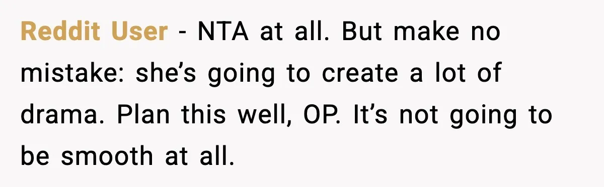 Reddit User - NTA at all. But make no mistake: she’s going to create a lot of drama. Plan this well, OP. It’s not going to be smooth at all.