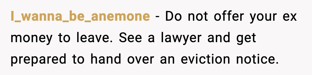 I_wanna_be_anemone - Do not offer your ex money to leave. See a lawyer and get prepared to hand over an eviction notice.