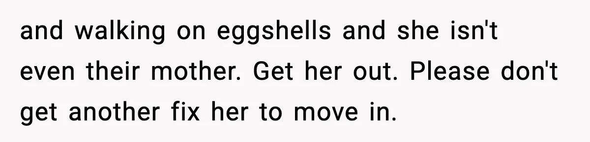 and walking on eggshells and she isn't even their mother. Get her out. Please don't get another fix her to move in.