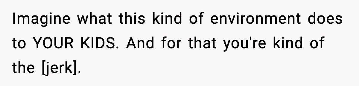 Imagine what this kind of environment does to YOUR KIDS. And for that you're kind of the [jerk].