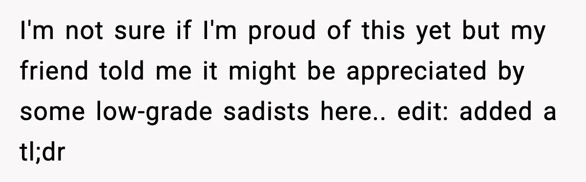 I'm not sure if I'm proud of this yet but my friend told me it might be appreciated by some low-grade sadists here.. edit: added a tl;dr