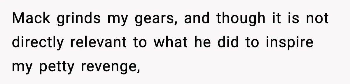 Mack grinds my gears, and though it is not directly relevant to what he did to inspire my petty revenge,