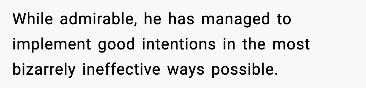 While admirable, he has managed to implement good intentions in the most bizarrely ineffective ways possible.