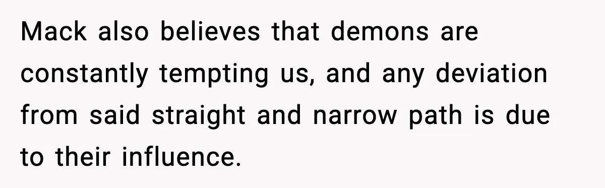Mack also believes that demons are constantly tempting us, and any deviation from said straight and narrow path is due to their influence.
