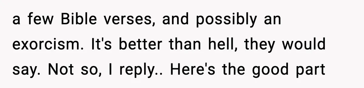 a few Bible verses, and possibly an exorcism. It's better than hell, they would say. Not so, I reply.. Here's the good part