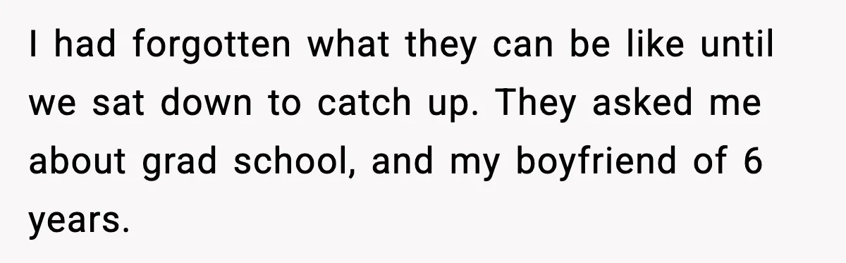 I had forgotten what they can be like until we sat down to catch up. They asked me about grad school, and my boyfriend of 6 years.
