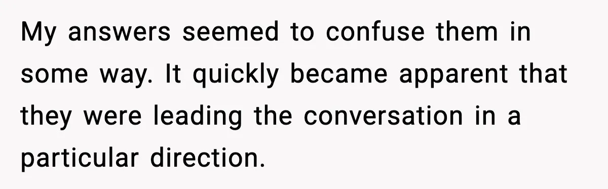 My answers seemed to confuse them in some way. It quickly became apparent that they were leading the conversation in a particular direction.