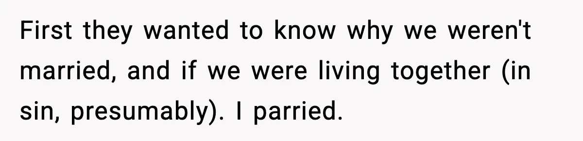 First they wanted to know why we weren't married, and if we were living together (in sin, presumably). I parried.