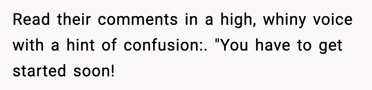 Read their comments in a high, whiny voice with a hint of confusion:. "You have to get started soon!