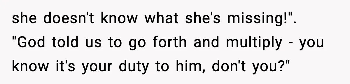 she doesn't know what she's missing!". "God told us to go forth and multiply - you know it's your duty to him, don't you?"
