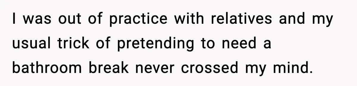 I was out of practice with relatives and my usual trick of pretending to need a bathroom break never crossed my mind.