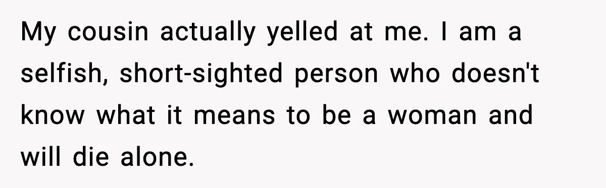 My cousin actually yelled at me. I am a selfish, short-sighted person who doesn't know what it means to be a woman and will die alone.