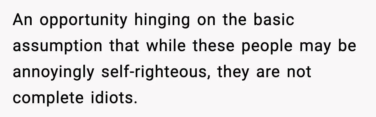 An opportunity hinging on the basic assumption that while these people may be annoyingly self-righteous, they are not complete idiots.