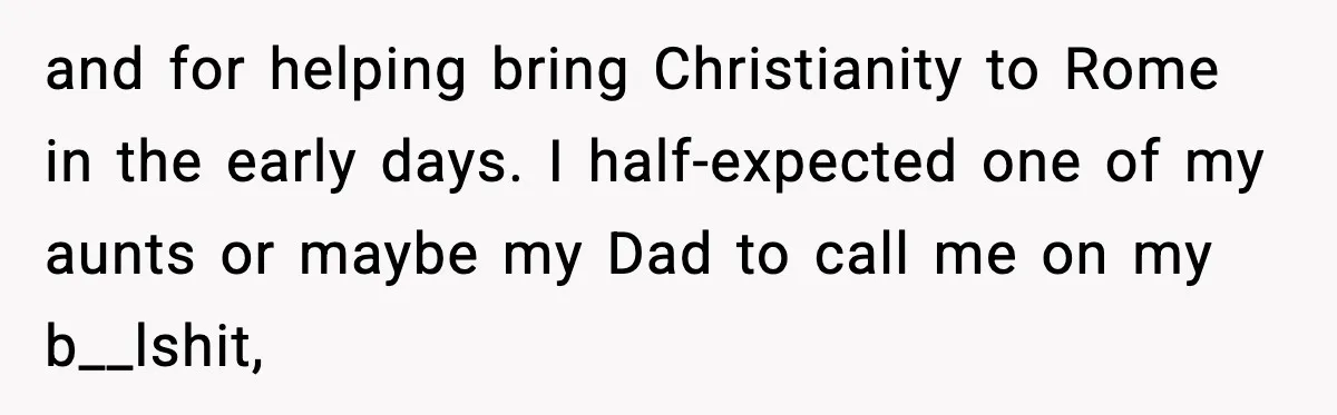 and for helping bring Christianity to Rome in the early days. I half-expected one of my aunts or maybe my Dad to call me on my b__lshit,
