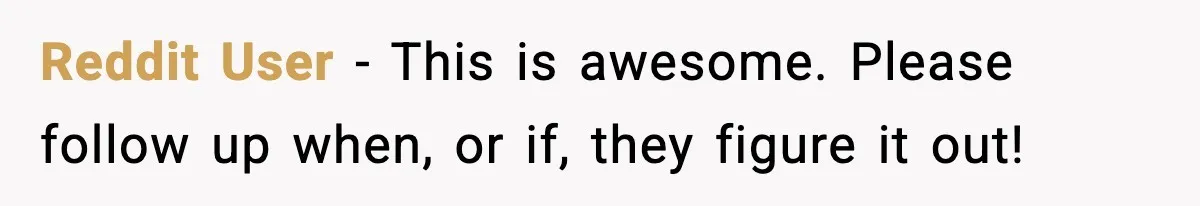 Reddit User - This is awesome. Please follow up when, or if, they figure it out!