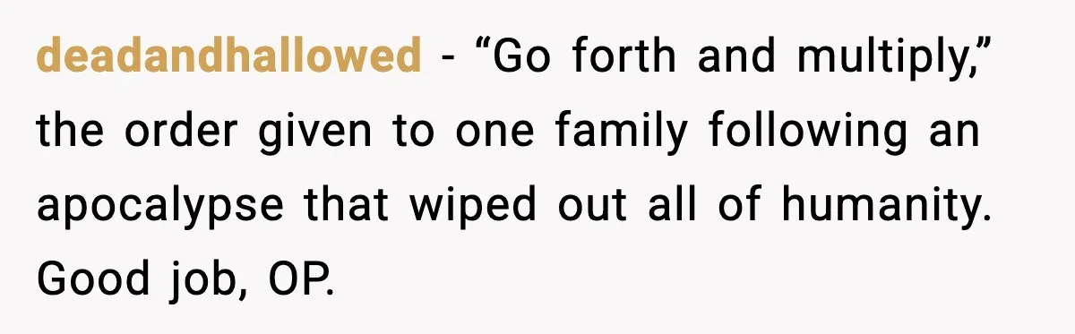 deadandhallowed - “Go forth and multiply,” the order given to one family following an apocalypse that wiped out all of humanity. Good job, OP.