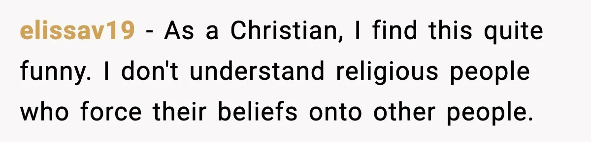 elissav19 - As a Christian, I find this quite funny. I don't understand religious people who force their beliefs onto other people.