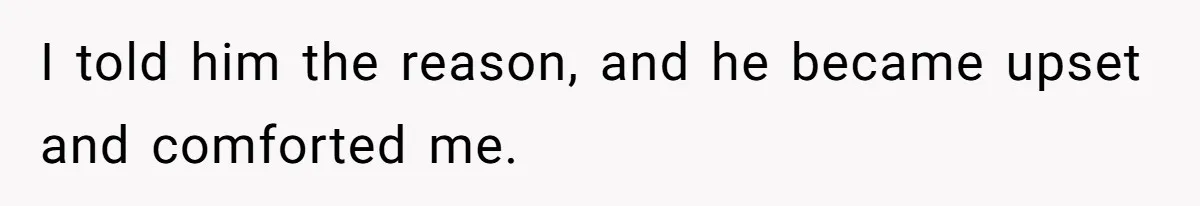 I told him the reason, and he became upset and comforted me.