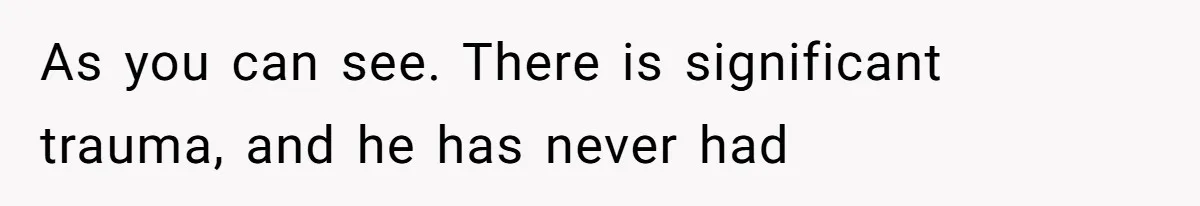 As you can see. There is significant trauma, and he has never had