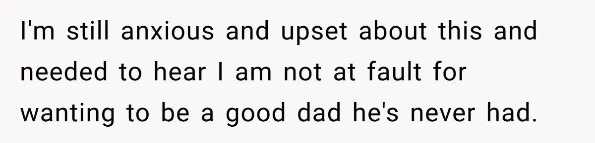 I'm still anxious and upset about this and needed to hear I am not at fault for wanting to be a good dad he's never had.