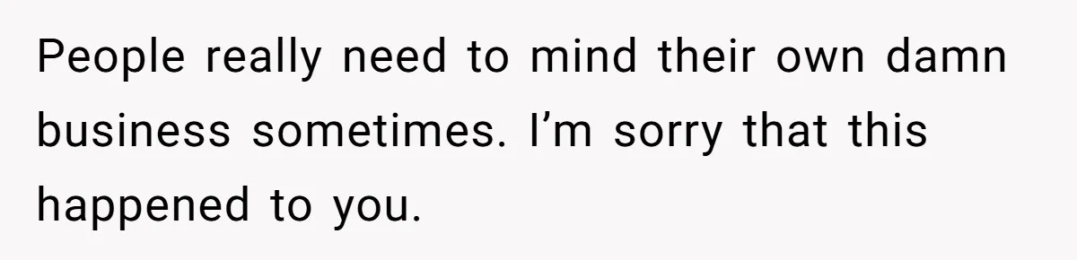 People really need to mind their own damn business sometimes. I’m sorry that this happened to you.
