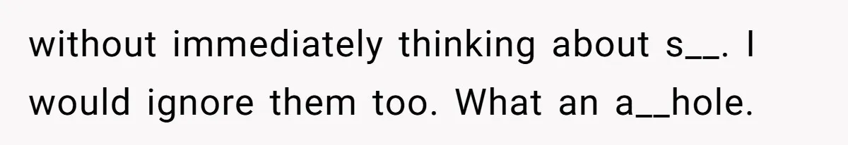 without immediately thinking about s__. I would ignore them too. What an a__hole.