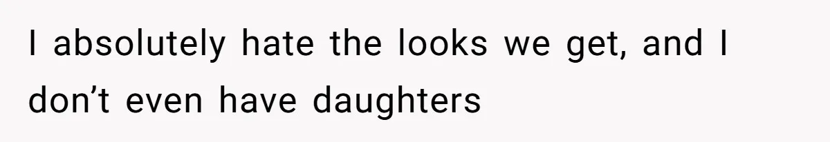 I absolutely hate the looks we get, and I don’t even have daughters
