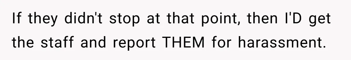 If they didn't stop at that point, then I'D get the staff and report THEM for harassment.