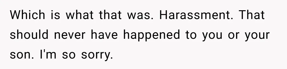 Which is what that was. Harassment. That should never have happened to you or your son. I'm so sorry.