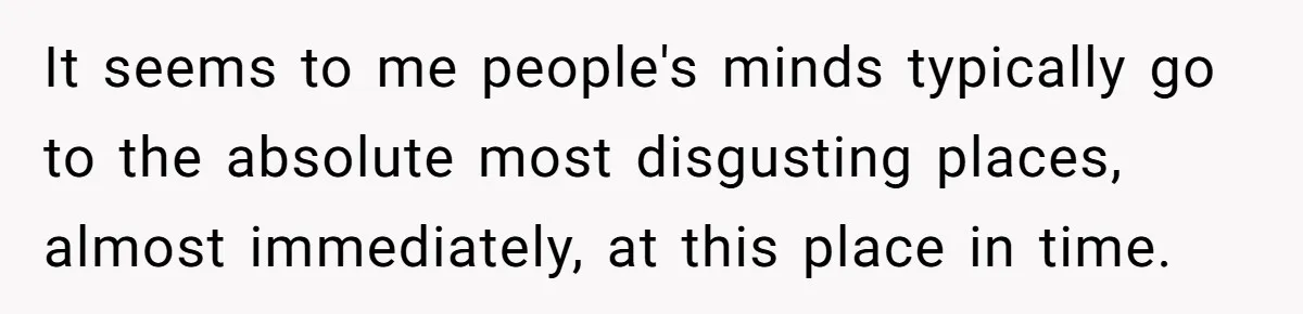 It seems to me people's minds typically go to the absolute most disgusting places, almost immediately, at this place in time.
