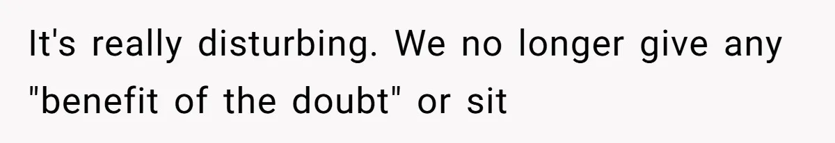 It's really disturbing. We no longer give any "benefit of the doubt" or sit
