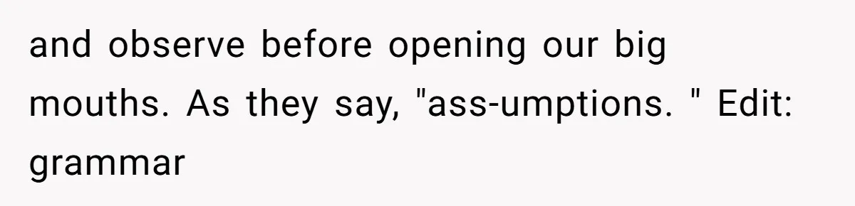 and observe before opening our big mouths. As they say, "ass-umptions. " Edit: grammar