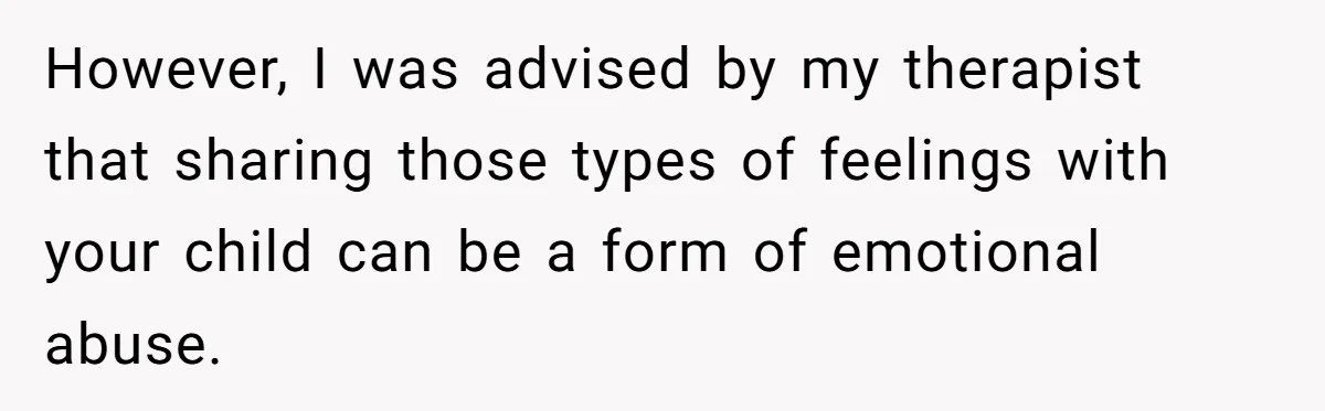 However, I was advised by my therapist that sharing those types of feelings with your child can be a form of emotional abuse.