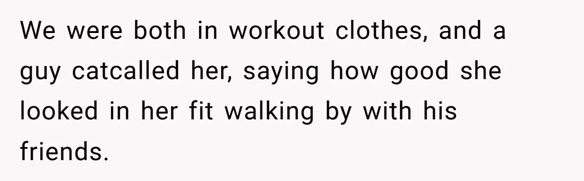 We were both in workout clothes, and a guy catcalled her, saying how good she looked in her fit walking by with his friends.