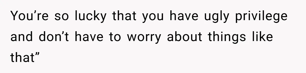 You’re so lucky that you have ugly privilege and don’t have to worry about things like that”