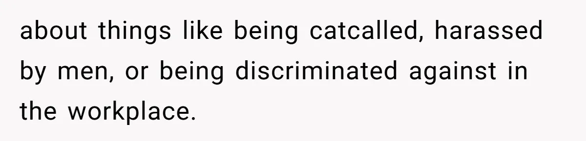 about things like being catcalled, harassed by men, or being discriminated against in the workplace.