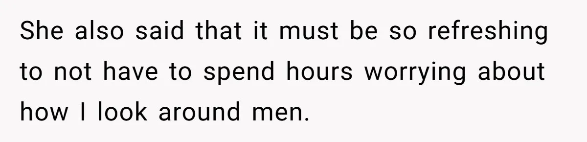 She also said that it must be so refreshing to not have to spend hours worrying about how I look around men.