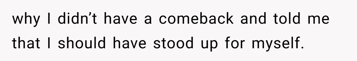 why I didn’t have a comeback and told me that I should have stood up for myself.