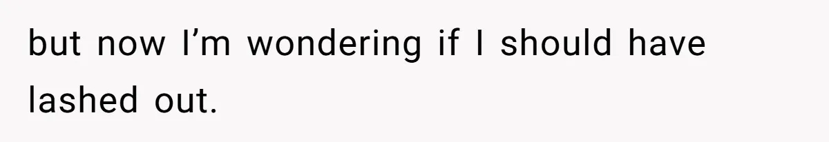but now I’m wondering if I should have lashed out.