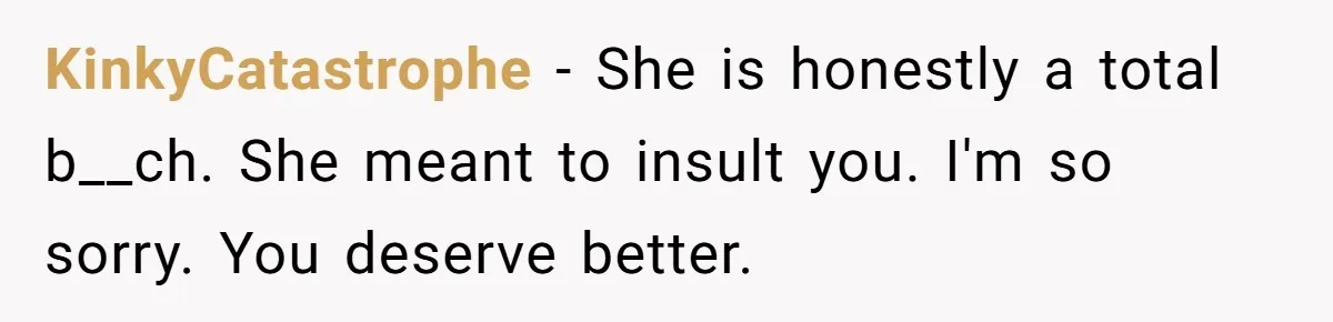 KinkyCatastrophe − She is honestly a total b__ch. She meant to insult you. I'm so sorry. You deserve better.