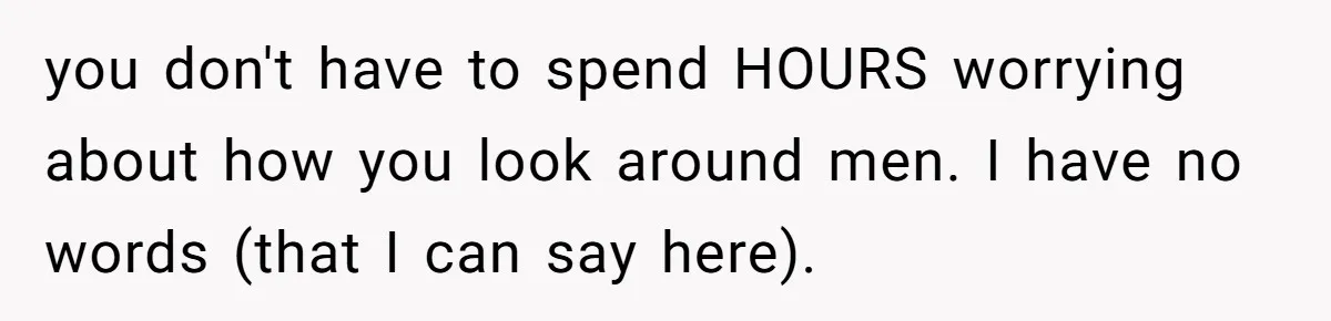 you don't have to spend HOURS worrying about how you look around men. I have no words (that I can say here).