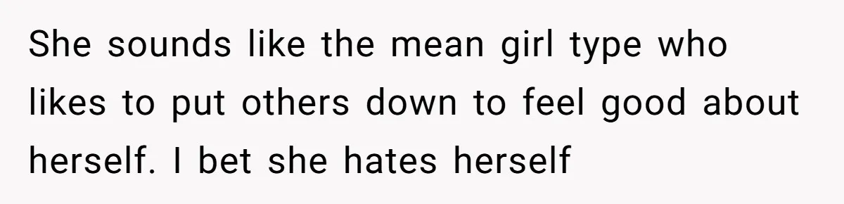 She sounds like the mean girl type who likes to put others down to feel good about herself. I bet she hates herself